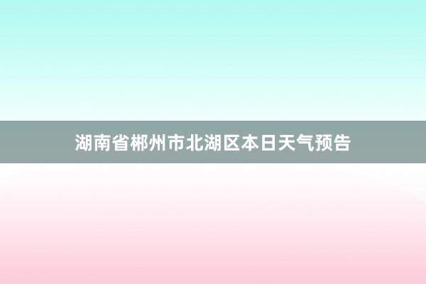 湖南省郴州市北湖区本日天气预告